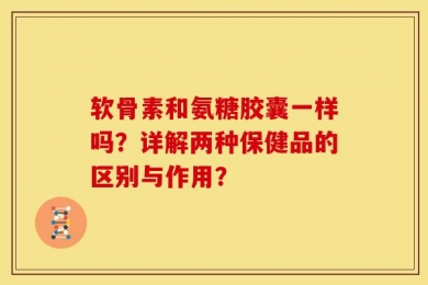 软骨素和氨糖胶囊一样吗？详解两种保健品的区别与作用？