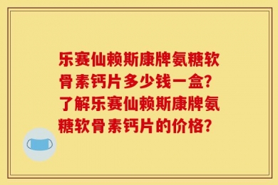 乐赛仙赖斯康牌氨糖软骨素钙片多少钱一盒？了解乐赛仙赖斯康牌氨糖软骨素钙片的价格？