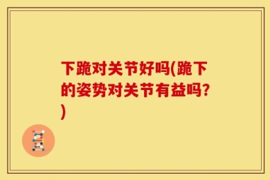 下跪对关节好吗(跪下的姿势对关节有益吗？)