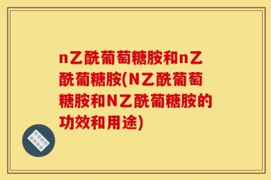 n乙酰葡萄糖胺和n乙酰葡糖胺(N乙酰葡萄糖胺和N乙酰葡糖胺的功效和用途)