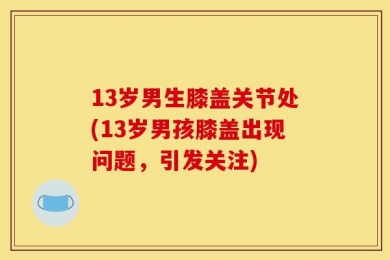 13岁男生膝盖关节处(13岁男孩膝盖出现问题，引发关注)