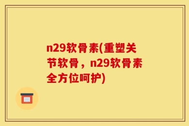 n29软骨素(重塑关节软骨，n29软骨素全方位呵护)