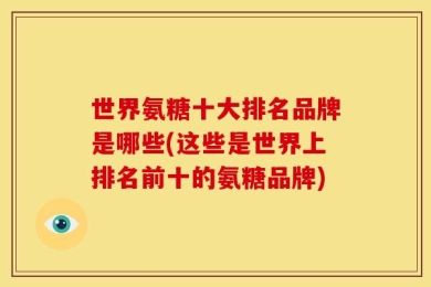 世界氨糖十大排名品牌是哪些(这些是世界上排名前十的氨糖品牌)