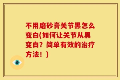 不用磨砂膏关节黑怎么变白(如何让关节从黑变白？简单有效的治疗方法！)
