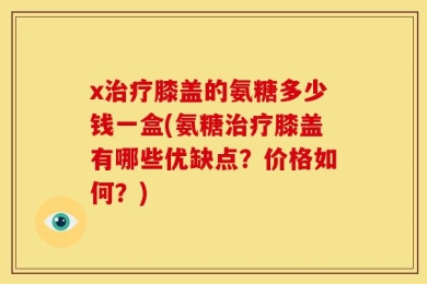 x治疗膝盖的氨糖多少钱一盒(氨糖治疗膝盖有哪些优缺点？价格如何？)