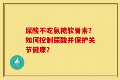 尿酸不吃氨糖软骨素？如何控制尿酸并保护关节健康？