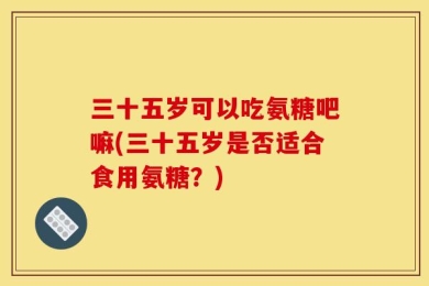 三十五岁可以吃氨糖吧嘛(三十五岁是否适合食用氨糖？)