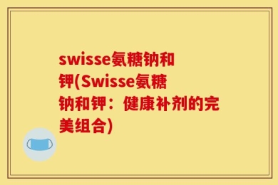 swisse氨糖钠和钾(Swisse氨糖钠和钾：健康补剂的完美组合)