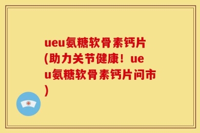 ueu氨糖软骨素钙片(助力关节健康！ueu氨糖软骨素钙片问市)