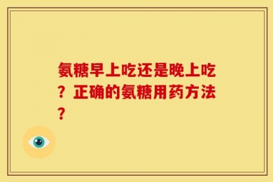 氨糖早上吃还是晚上吃？正确的氨糖用药方法？