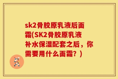sk2骨胶原乳液后面霜(SK2骨胶原乳液补水保湿配套之后，你需要用什么面霜？)