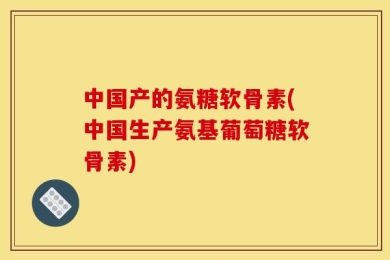 中国产的氨糖软骨素(中国生产氨基葡萄糖软骨素)