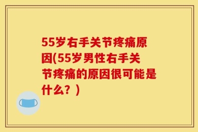 55岁右手关节疼痛原因(55岁男性右手关节疼痛的原因很可能是什么？)