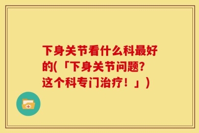 下身关节看什么科最好的(「下身关节问题？这个科专门治疗！」)