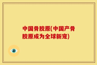 中国骨胶原(中国产骨胶原成为全球新宠)