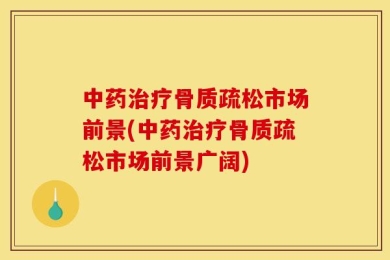 中药治疗骨质疏松市场前景(中药治疗骨质疏松市场前景广阔)