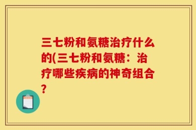 三七粉和氨糖治疗什么的(三七粉和氨糖：治疗哪些疾病的神奇组合？