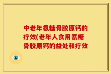 中老年氨糖骨胶原钙的疗效(老年人食用氨糖骨胶原钙的益处和疗效
