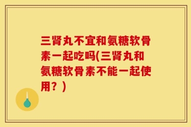 三肾丸不宜和氨糖软骨素一起吃吗(三肾丸和氨糖软骨素不能一起使用？)