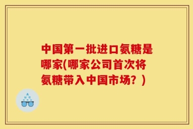 中国第一批进口氨糖是哪家(哪家公司首次将氨糖带入中国市场？)