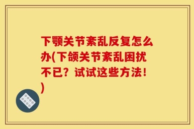 下颚关节紊乱反复怎么办(下颌关节紊乱困扰不已？试试这些方法！)