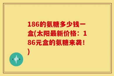 186的氨糖多少钱一盒(太阳最新价格：186元盒的氨糖来袭！)
