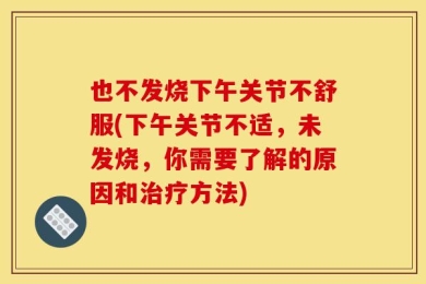 也不发烧下午关节不舒服(下午关节不适，未发烧，你需要了解的原因和治疗方法)