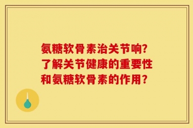 氨糖软骨素治关节响？了解关节健康的重要性和氨糖软骨素的作用？