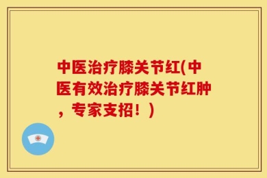中医治疗膝关节红(中医有效治疗膝关节红肿，专家支招！)