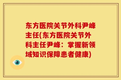 东方医院关节外科尹峰主任(东方医院关节外科主任尹峰：掌握新领域知识保障患者健康)