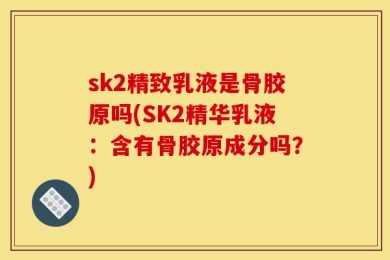 sk2精致乳液是骨胶原吗(SK2精华乳液：含有骨胶原成分吗？)
