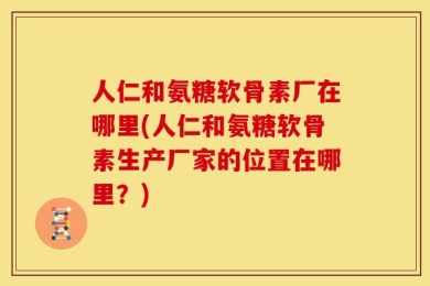 人仁和氨糖软骨素厂在哪里(人仁和氨糖软骨素生产厂家的位置在哪里？)