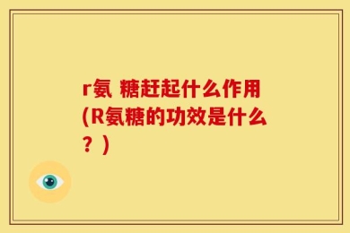r氨 糖赶起什么作用(R氨糖的功效是什么？)