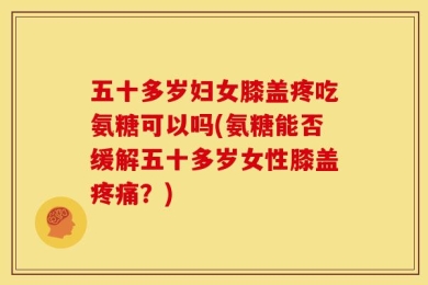 五十多岁妇女膝盖疼吃氨糖可以吗(氨糖能否缓解五十多岁女性膝盖疼痛？)