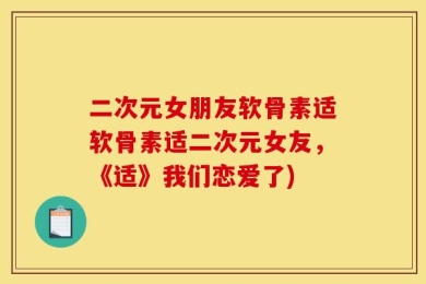 二次元女朋友软骨素适软骨素适二次元女友，《适》我们恋爱了)