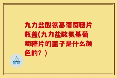九力盐酸氨基葡萄糖片瓶盖(九力盐酸氨基葡萄糖片的盖子是什么颜色的？)