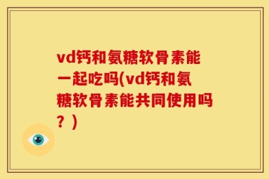vd钙和氨糖软骨素能一起吃吗(vd钙和氨糖软骨素能共同使用吗？)