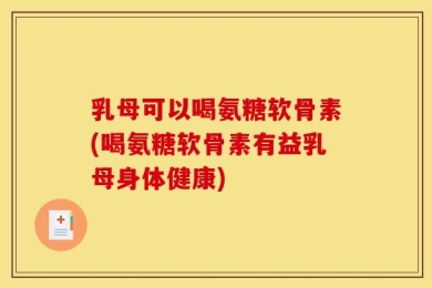 乳母可以喝氨糖软骨素(喝氨糖软骨素有益乳母身体健康)