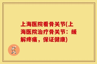 上海医院看骨关节(上海医院治疗骨关节：缓解疼痛，保证健康)