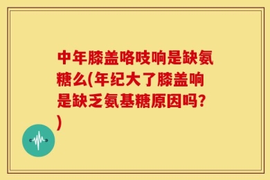 中年膝盖咯吱响是缺氨糖么(年纪大了膝盖响是缺乏氨基糖原因吗？)