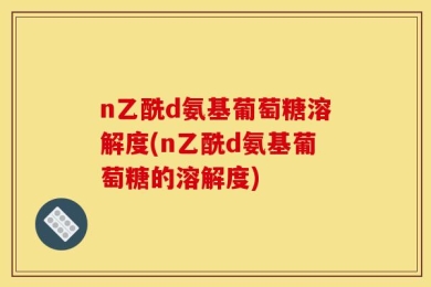 n乙酰d氨基葡萄糖溶解度(n乙酰d氨基葡萄糖的溶解度)