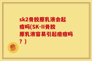 sk2骨胶原乳液会起痘吗(SK-II骨胶原乳液容易引起痘痘吗？)