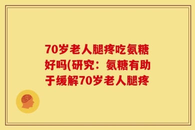 70岁老人腿疼吃氨糖好吗(研究：氨糖有助于缓解70岁老人腿疼