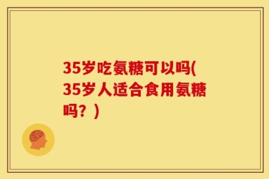 35岁吃氨糖可以吗(35岁人适合食用氨糖吗？)
