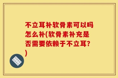 不立耳补软骨素可以吗怎么补(软骨素补充是否需要依赖于不立耳？)