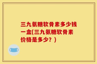 三九氨糖软骨素多少钱一盒(三九氨糖软骨素价格是多少？)