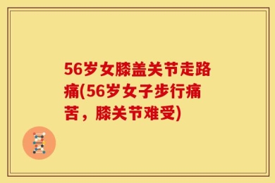 56岁女膝盖关节走路痛(56岁女子步行痛苦，膝关节难受)