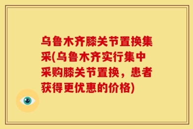 乌鲁木齐膝关节置换集采(乌鲁木齐实行集中采购膝关节置换，患者获得更优惠的价格)
