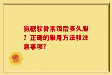 氨糖软骨素饭后多久服？正确的服用方法和注意事项？