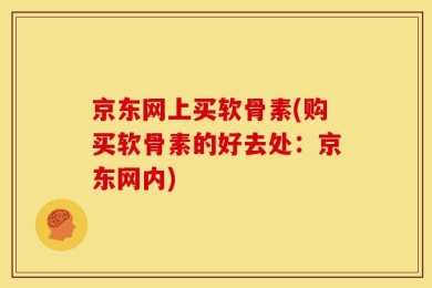 京东网上买软骨素(购买软骨素的好去处：京东网内)
